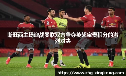 斯旺西主场迎战曼联双方争夺英超宝贵积分的激烈对决