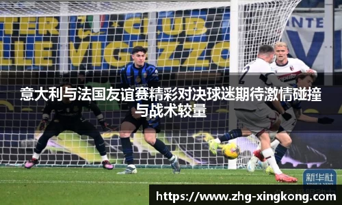 意大利与法国友谊赛精彩对决球迷期待激情碰撞与战术较量
