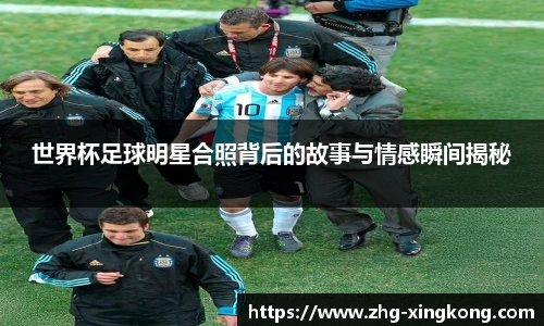 世界杯足球明星合照背后的故事与情感瞬间揭秘